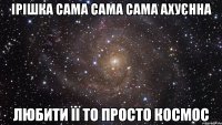 ірішка сама сама сама ахуєнна любити її то просто космос