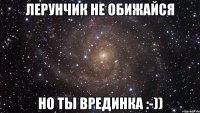 Лерунчик не обижайся но ты врединка :-))