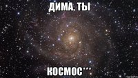 Дима, ты КОСМОС***