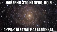 Наверно это нелепо, но я Скучаю без тебя, моя Вселенная.