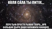 коля сала ты питух,,,, лера тыф просто рыжая тварь,,,,ира большая дыра дашк налажила какашку.