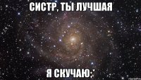 Систр, ты лучшая я скучаю;*