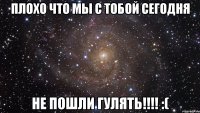 Плохо что мы с тобой сегодня не пошли гулять!!!! :(