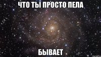 ЧТО ТЫ ПРОСТО ПЕЛА БЫВАЕТ