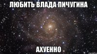 любить Влада Пичугина ахуенно