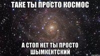 Таке ты просто космос а стоп нет ты просто шымкентский