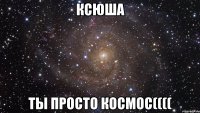 ксюша ты просто космос((((