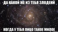 Да какой же из тебя злоденй когда у тебя лицо такое милое