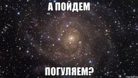 а пойдем погуляем?