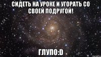 сидеть на уроке и угорать со своей подругой! глупо:D