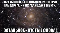 Парень никогдa нe отпустит ту, которaя eму дорогa. И никогдa нe дaст eй уйти. Остaльноe - пустыe словa!