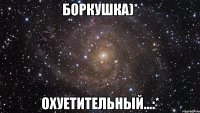 боркушка)* охуетительный...:*