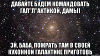 Давайте будем командовать гал"л"актикой, дамы! Эй, баба, пожрать там в своей кухонной галактике приготовь