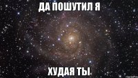 ДА пошутил я Худая ты