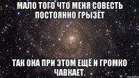 Мало того что меня совесть постоянно грызёт так она при этом ещё и громко чавкает.