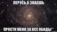 Лерусь,а знаешь Прости меня за все обиды**