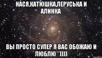 Нася,Катюшка,Леруська и Алинка Вы просто супер я вас обожаю и люблю**))))