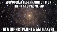 Дорогой, а тебе нравятся мои титки 1-го размера? Ага (Пристрелить бы нахуй)