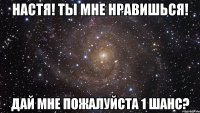 Настя! Ты мне нравишься! Дай мне пожалуйста 1 шанс?