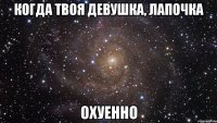 когда твоя девушка, лапочка охуенно