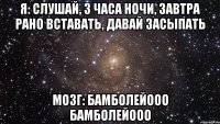 Я: Слушай, 3 часа ночи, завтра рано вставать, давай засыпать Мозг: Бамболейооо Бамболейооо