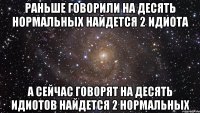 Раньше говорили на десять нормальных найдется 2 идиота А сейчас говорят на десять идиотов найдется 2 нормальных