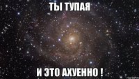 ты тупая и это ахуенно !