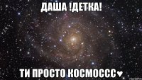 ДАША !ДЕТКА! ТИ ПРОСТО КОСМОССС♥