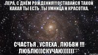 Лера, с днём рождения!!!Оставайся такой какая ты есть .Ты умница и красотка. Счастья , успеха , любви !!! Люблю))Скучаю))))))***