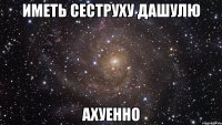 Иметь сеструху ДАШУЛЮ АХУЕННО