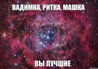 Вадимка, Ритка, Машка ВЫ ЛУЧШИЕ