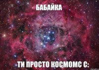 Бабайка Ти просто космомс с: