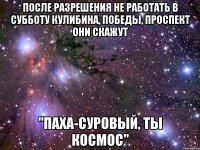 после разрешения не работать в субботу кулибина, победы, проспект они скажут "Паха-суровый, ты космос"