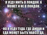 я уеду жить в Лондон. а может и не в Лондон. но я уеду туда, где диван и еда может быть навсегда.