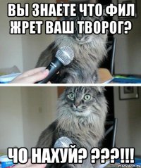 Вы знаете что Фил жрет ваш творог? Чо нахуй? ???!!!