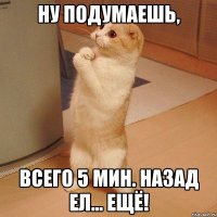 ну подумаешь, всего 5 мин. назад ел... ЕЩЁ!