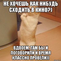 не хочешь как нибудь сходить в кино?) вдвоем, там бы и поговорили и время классно провели))