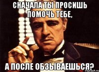 Сначала ты просишь помочь тебе, а после обзываешься?