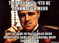 Ты говоришь что не понимаешь меня Но ты даже не пытаешься меня понять, Ты даже не называешь меня своим царём