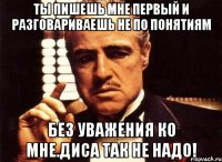 ТЫ пишешь мне первый и разговариваешь не по понятиям Без уважения ко мне.Диса так не надо!