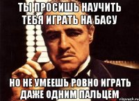 ты просишь научить тебя играть на басу но не умеешь ровно играть даже одним пальцем