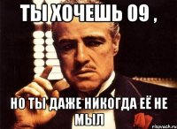 ты хочешь 09 , но ты даже никогда её не мыл