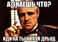 а знаешь что? иди ка ты на хуй дрыщ