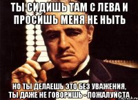 ты сидишь там с лева и просишь меня не ныть но ты делаешь это без уважения, ты даже не говоришь - пожалуйста