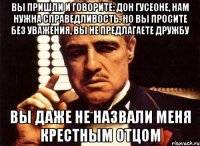 Вы пришли и говорите: Дон Гусеоне, нам нужна справедливость. Но Вы просите без уважения, Вы не предлагаете дружбу Вы даже не назвали меня крестным отцом