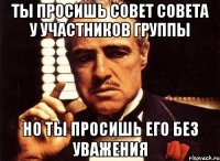 ты просишь совет совета у участников группы но ты просишь его без уважения