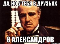 да, но у тебя в друзьях 8 александров