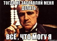 тогда не заставляй меня делать всё , что могу я