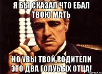 Я бы сказал что ебал твою мать но увы твой родители это два голубых отца!