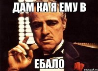 дам ка я ему в ЕБАЛО